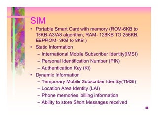 SIM
• Portable Smart Card with memory (ROM-6KB to
  16KB-A3/A8 algorithm, RAM- 128KB TO 256KB,
  EEPROM- 3KB to 8KB )
• Static Information
   – International Mobile Subscriber Identity(IMSI)
   – Personal Identification Number (PIN)
   – Authentication Key (Ki)
• Dynamic Information
   – Temporary Mobile Subscriber Identity(TMSI)
   – Location Area Identity (LAI)
   – Phone memories, billing information
   – Ability to store Short Messages received
                                                      40
 