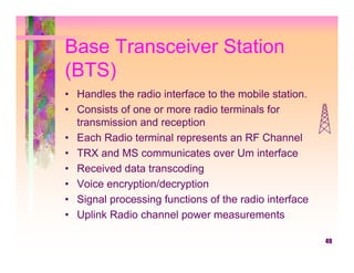 Base Transceiver Station
(BTS)
• Handles the radio interface to the mobile station.
• Consists of one or more radio terminals for
  transmission and reception
• Each Radio terminal represents an RF Channel
• TRX and MS communicates over Um interface
• Received data transcoding
• Voice encryption/decryption
• Signal processing functions of the radio interface
• Uplink Radio channel power measurements

                                                       49
 