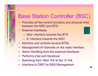 Base Station Controller (BSC)
• Provides all the control functions and physical links
  between the MSC and BTS
• External Interfaces
   – ‘Abis’ interface towards the BTS
   – ‘A’ interface towards the MSC
• Monitors and controls several BTSs
• Management of channels on the radio interface
• Alarm Handling from the external interfaces
• Performs inter-cell Handover
• Switching from ‘Abis’ link to the ‘A’ link
• Interface to OMC for BSS Management
                                                          50
 