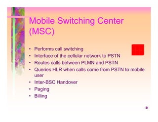 Mobile Switching Center
(MSC)
• Performs call switching
• Interface of the cellular network to PSTN
• Routes calls between PLMN and PSTN
• Queries HLR when calls come from PSTN to mobile
  user
• Inter-BSC Handover
• Paging
• Billing

                                                    51
 