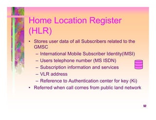 Home Location Register
(HLR)
• Stores user data of all Subscribers related to the
  GMSC
   – International Mobile Subscriber Identity(IMSI)
   – Users telephone number (MS ISDN)
   – Subscription information and services
   – VLR address
   – Reference to Authentication center for key (Ki)
• Referred when call comes from public land network


                                                       52
 
