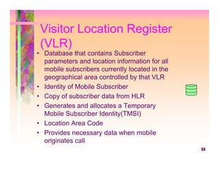 Visitor Location Register
 (VLR)
• Database that contains Subscriber
  parameters and location information for all
  mobile subscribers currently located in the
  geographical area controlled by that VLR
• Identity of Mobile Subscriber
• Copy of subscriber data from HLR
• Generates and allocates a Temporary
  Mobile Subscriber Identity(TMSI)
• Location Area Code
• Provides necessary data when mobile
  originates call
                                                53
 