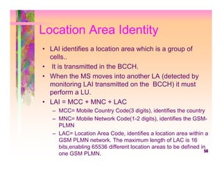 Location Area Identity
• LAI identifies a location area which is a group of
  cells..
• It is transmitted in the BCCH.
• When the MS moves into another LA (detected by
  monitoring LAI transmitted on the BCCH) it must
  perform a LU.
• LAI = MCC + MNC + LAC
   – MCC= Mobile Country Code(3 digits), identifies the country
   – MNC= Mobile Network Code(1-2 digits), identifies the GSM-
     PLMN
   – LAC= Location Area Code, identifies a location area within a
     GSM PLMN network. The maximum length of LAC is 16
     bits,enabling 65536 different location areas to be defined in
                                                                  56
     one GSM PLMN.
 
