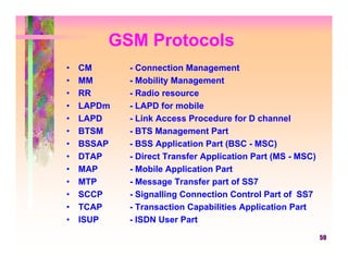 GSM Protocols
•   CM      - Connection Management
•   MM      - Mobility Management
•   RR      - Radio resource
•   LAPDm   - LAPD for mobile
•   LAPD    - Link Access Procedure for D channel
•   BTSM    - BTS Management Part
•   BSSAP   - BSS Application Part (BSC - MSC)
•   DTAP    - Direct Transfer Application Part (MS - MSC)
•   MAP     - Mobile Application Part
•   MTP     - Message Transfer part of SS7
•   SCCP    - Signalling Connection Control Part of SS7
•   TCAP    - Transaction Capabilities Application Part
•   ISUP    - ISDN User Part
                                                            59
 