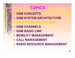 TOPICS
•   GSM CONCEPTS
•   GSM SYSTEM ARCHITECTURE
•   IDENTIFIERS USED IN GSM
•   GSM CHANNELS
•   GSM RADIO LINK
•   MOBILITY MANAGEMENT
•   CALL MANAGEMENT
•   RADIO RESOURCE MANAGEMENT

                                61
 
