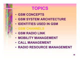 TOPICS
•   GSM CONCEPTS
•   GSM SYSTEM ARCHITECTURE
•   IDENTITIES USED IN GSM
•   GSM CHANNELS
•   GSM RADIO LINK
•   MOBILITY MANAGEMENT
•   CALL MANAGEMENT
•   RADIO RESOURCE MANAGEMENT

                                62
 