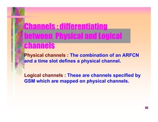 Channels : differentiating
between Physical and Logical
channels
Physical channels : The combination of an ARFCN
and a time slot defines a physical channel.

Logical channels : These are channels specified by
GSM which are mapped on physical channels.




                                                     63
 