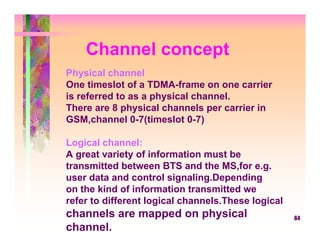 Channel concept
Physical channel:
One timeslot of a TDMA-frame on one carrier
is referred to as a physical channel.
There are 8 physical channels per carrier in
GSM,channel 0-7(timeslot 0-7)

Logical channel:
A great variety of information must be
transmitted between BTS and the MS,for e.g.
user data and control signaling.Depending
on the kind of information transmitted we
refer to different logical channels.These logical
channels are mapped on physical                     64
channel.
 