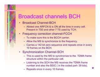 Broadcast channels BCH
• Broadcast Channel-BCH
   – Alloted one ARFCN & is ON all the time in every cell.
     Present in TS0 and other 7 TS used by TCH.
• Frequency correction channel-FCCH
   – To make sure this is the BCCH carrier.
   – Allow the MS to synchronize to the frequency.
   – Carries a 142 bit zero sequence and repeats once in every
     10 frames on the BCH.
• Synchronization Channel-SCH
   – This is used by the MS to synchronize to the TDMA frame
     structure within the particular cell.
   – Listening to the SCH the MS receives the TDMA frame
     number and also the BSIC ( in the coded part- 39 bits).
                                                             67
   – Repeats once in every 10 frames.
 