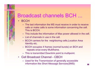 Broadcast channels BCH ...
• BCCH
   – The last information the MS must receive in order to receive
     calls or make calls is some information concerning the cell.
     This is BCCH.
   – This include the information of Max power allowed in the cell.
   – List of channels in use in the cell.
   – BCCH carriers for the neighboring cells,Location Area
     Identity etc.
   – BCCH occupies 4 frames (normal bursts) on BCH and
       repeats once every Multiframe.
   – This is transmitted Downlink point to multipoint.
• Cell Broadcast Channel - CBCH
   – Used for the Transmission of generally accessible
     information like Short Message Services(SMS)               68
 