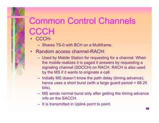 Common Control Channels
CCCH
• CCCH-
  – Shares TS-0 with BCH on a Multiframe.
• Random access channel-RACH:
  – Used by Mobile Station for requesting for a channel. When
    the mobile realizes it is paged it answers by requesting a
    signaling channel (SDCCH) on RACH. RACH is also used
    by the MS if it wants to originate a call.
  – Initially MS doesn’t know the path delay (timing advance),
    hence uses a short burst (with a large guard period = 68.25
    bits).
  – MS sends normal burst only after getting the timing advance
    info on the SACCH.
  – It is transmitted in Uplink point to point.
                                                             69
 