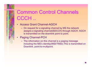 Common Control Channels
CCCH ..
• Access Grant Channel-AGCH
  – On request for a signaling channel by MS the network
    assigns a signaling channel(SDCCH) through AGCH. AGCH
    is transmitted on the downlink point to point.
• Paging Channel-PCH
  – The information on this channel is a paging message
    including the MS’s identity(IMSI/TMSI).This is transmitted on
    Downlink, point-to-multipoint.




                                                                70
 