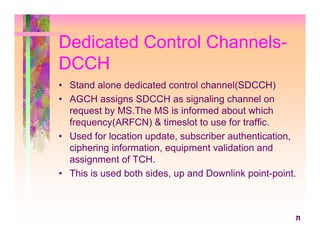 Dedicated Control Channels-
DCCH
• Stand alone dedicated control channel(SDCCH)
• AGCH assigns SDCCH as signaling channel on
  request by MS.The MS is informed about which
  frequency(ARFCN) & timeslot to use for traffic.
• Used for location update, subscriber authentication,
  ciphering information, equipment validation and
  assignment of TCH.
• This is used both sides, up and Downlink point-point.



                                                      71
 