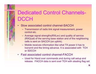 Dedicated Control Channels-
DCCH
• Slow associated control channel-SACCH
   – Transmission of radio link signal measurement, power
     control etc.
   – Average signal strengths(RXLev) and quality of service
     (RXQual) of the serving base station and of the neighboring
     cells is sent on SACCH (on uplink).
   – Mobile receives information like what TX power it has to
     transmit and the timing advance. It is associated with TCH
     or SDCCH
• Fast associated control channel-FACCH
   – Used for Hand over commands and during call setup and
     release. FACCH data is sent over TCH with stealing flag set
                                                                   72
 