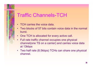 Traffic Channels-TCH
• TCH carries the voice data.
• Two blocks of 57 bits contain voice data in the normal
  burst.
• One TCH is allocated for every active call.
• Full rate traffic channel occupies one physical
  channel(one TS on a carrier) and carries voice data
  at 13kbps
• Two half rate (6.5kbps) TCHs can share one physical
  channel.


                                                      73
 