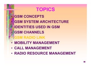 TOPICS
•   GSM CONCEPTS
•   GSM SYSTEM ARCHITECTURE
•   IDENTITIES USED IN GSM
•   GSM CHANNELS
•   GSM RADIO LINK
•   MOBILITY MANAGEMENT
•   CALL MANAGEMENT
•   RADIO RESOURCE MANAGEMENT

                                88
 