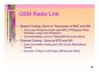 GSM Radio Link

• Speech Coding -Done at Transcoder of BSC and MS
  – The Linear Predictive Coder uses RPE-LTP(Regular Pulse
    Excitation- Long Term Prediction)
  – Converts 64kbps voice to 13kbps(260 bits every 20ms)
• Channel Coding - Done at BTS and MS
  – Uses Convolution Coding and CRC (Cyclic Redundancy
    Check)
  – Converts 13 kbps to 22.8 kbps (456 bits per 20ms)




                                                             90
 