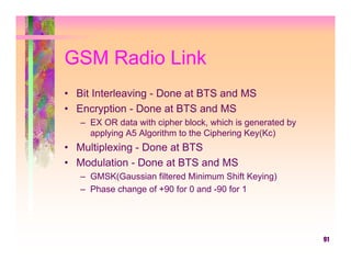 GSM Radio Link
• Bit Interleaving - Done at BTS and MS
• Encryption - Done at BTS and MS
   – EX OR data with cipher block, which is generated by
     applying A5 Algorithm to the Ciphering Key(Kc)
• Multiplexing - Done at BTS
• Modulation - Done at BTS and MS
   – GMSK(Gaussian filtered Minimum Shift Keying)
   – Phase change of +90 for 0 and -90 for 1




                                                           91
 