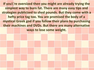 If you're oversized then you might are already trying the
   simplest way to burn fat. There are many easy tips and
strategies publicized to shed pounds. But they come with a
     hefty price tag too. You are promised the body of a
 mystical Greek god if you follow their plans by purchasing
 their machines and DVDs. But there are many alternative
                  ways to lose some weight.
 