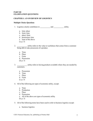 ©2011 Pearson Education, Inc. publishing as Prentice Hall 7
PART III
EXAMINATION QUESTIONS
CHAPTER 1: AN OVERVIEW OF LOGISTICS
Multiple Choice Questions
1. Logistics clearly contributes to ___________ and ___________ utility.
a. time; place
b. form; time
c. place; form
d. possession; time
e. none of the above
(a; p. 3)
2. ___________ utility refers to the value or usefulness that comes from a customer
being able to take possession of a product.
a. Time
b. Place
c. Form
d. Possession
(d; p. 3)
3. ___________ utility refers to having products available where they are needed by
customers.
a. Possession
b. Time
c. Place
d. Form
(c; p. 3)
4. All of the following are types of economic utility, except:
a. Time
b. Production
c. Place
d. Possession
e. All of the above are types of economic utility
(b; p. 3)
5. All of the following terms have been used to refer to business logistics except:
a. business logistics
 