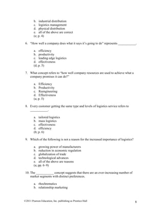 ©2011 Pearson Education, Inc. publishing as Prentice Hall 8
b. industrial distribution
c. logistics management
d. physical distribution
e. all of the above are correct
(e; p. 4)
6. “How well a company does what it says it’s going to do” represents ___________.
a. efficiency
b. productivity
c. leading edge logistics
d. effectiveness
(d; p. 5)
7. What concept refers to “how well company resources are used to achieve what a
company promises it can do?”
a. Efficiency
b. Productivity
c. Reengineering
d. Effectiveness
(a; p. 5)
8. Every customer getting the same type and levels of logistics service refers to
___________.
a. tailored logistics
b. mass logistics
c. effectiveness
d. efficiency
(b; p. 6)
9. Which of the following is not a reason for the increased importance of logistics?
a. growing power of manufacturers
b. reduction in economic regulation
c. globalization of trade
d. technological advances
e. all of the above are reasons
(a; pp. 6–9)
10. The ___________ concept suggests that there are an ever-increasing number of
market segments with distinct preferences.
a. rhochrematics
b. relationship marketing
 