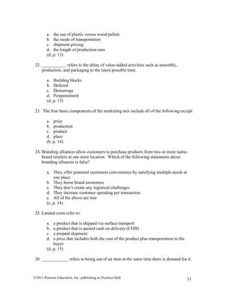 ©2011 Pearson Education, Inc. publishing as Prentice Hall 11
a. the use of plastic versus wood pallets
b. the mode of transportation
c. shipment pricing
d. the length of production runs
(d; p. 13)
22. ___________ refers to the delay of value-added activities such as assembly,
production, and packaging to the latest possible time.
a. Building blocks
b. Deferral
c. Demurrage
d. Postponement
(d; p. 13)
23. The four basic components of the marketing mix include all of the following except:
a. price
b. production
c. product
d. place
(b; p. 14)
24. Branding alliances allow customers to purchase products from two or more name-
brand retailers at one store location. Which of the following statements about
branding alliances is false?
a. They offer potential customers convenience by satisfying multiple needs at
one place
b. They boost brand awareness
c. They don’t create any logistical challenges
d. They increase customer spending per transaction
e. All of the above are true
(c; p. 14)
25. Landed costs refer to:
a. a product that is shipped via surface transport
b. a product that is quoted cash on delivery (COD)
c. a prepaid shipment
d. a price that includes both the cost of the product plus transportation to the
buyer
(d; p. 15)
26. ____________ refers to being out of an item at the same time there is demand for it.
 