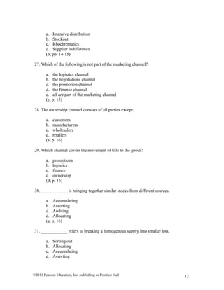 ©2011 Pearson Education, Inc. publishing as Prentice Hall 12
a. Intensive distribution
b. Stockout
c. Rhochrematics
d. Supplier indifference
(b; pp. 14-15)
27. Which of the following is not part of the marketing channel?
a. the logistics channel
b. the negotiations channel
c. the promotion channel
d. the finance channel
e. all are part of the marketing channel
(e; p. 15)
28. The ownership channel consists of all parties except:
a. customers
b. manufacturers
c. wholesalers
d. retailers
(a; p. 16)
29. Which channel covers the movement of title to the goods?
a. promotions
b. logistics
c. finance
d. ownership
(d; p. 16)
30. ____________ is bringing together similar stocks from different sources.
a. Accumulating
b. Assorting
c. Auditing
d. Allocating
(a; p. 16)
31. ____________ refers to breaking a homogenous supply into smaller lots.
a. Sorting out
b. Allocating
c. Accumulating
d. Assorting
 