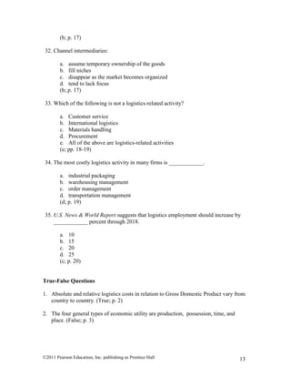 ©2011 Pearson Education, Inc. publishing as Prentice Hall 13
(b; p. 17)
32. Channel intermediaries:
a. assume temporary ownership of the goods
b. fill niches
c. disappear as the market becomes organized
d. tend to lack focus
(b; p. 17)
33. Which of the following is not a logistics-related activity?
a. Customer service
b. International logistics
c. Materials handling
d. Procurement
e. All of the above are logistics-related activities
(e; pp. 18-19)
34. The most costly logistics activity in many firms is ____________.
a. industrial packaging
b. warehousing management
c. order management
d. transportation management
(d; p. 19)
35. U.S. News & World Report suggests that logistics employment should increase by
____________ percent through 2018.
a. 10
b. 15
c. 20
d. 25
(c; p. 20)
True-False Questions
1. Absolute and relative logistics costs in relation to Gross Domestic Product vary from
country to country. (True; p. 2)
2. The four general types of economic utility are production, possession, time, and
place. (False; p. 3)
 
