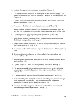 ©2011 Pearson Education, Inc. publishing as Prentice Hall 14
3. Logistics clearly contributes to time and form utility. (False; p. 3)
4. The current definition of logistics, as promulgated by the Council of Supply Chain
Management Professionals, suggests that logistics is part of the supply chain process.
(True; p. 4)
5. Logistics is only concerned with forward flows, that is, those directed towards the
point of consumption. (False; p. 5)
6. The purpose of logistics is to maximize customer service. (False; p. 7)
7. In mass logistics, groups of customers with similar logistical needs and wants are
provided with logistics services appropriate to those wants and needs. (False; p. 6)
8. Logistical principles apply only to for-profit organizations. (False; p. 6)
9. Reductions in economic regulation allowed individual transportation companies
flexibility in pricing and service. (True; p. 6)
10. Market demassification suggests that an ever-increasing number of market segments
have distinct preferences. (True; p. 7)
11. The Internet has done little to improve logistical effectiveness and efficiency. (False;
p. 8)
12. Disintermediation refers the removal of intermediaries between producer and
consumer. (True; p. 8)
13. Superior logistics is an essential component of corporate strategies for many power
retailers. (True; p. 9)
14. Logistics has played a minor role in the growth of global trade. (False; p. 9)
15. The systems approach indicates that a company’s objectives can be realized by
recognizing the mutual interdependence of the major functional areas of a firm.
(True; p. 10)
16. Physical distribution is synonymous with materials management. (False; p. 10)
17. Interfunctional logistics attempts to coordinate inbound logistics, materials manage-
ment, and physical distribution in a cost efficient manner that supports an
organization’s customer service objectives. (False; p. 10)
18. The key to the total cost approach is that all relevant cost items are considered
simultaneously when making a decision. (True; p. 12)
 
