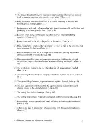 ©2011 Pearson Education, Inc. publishing as Prentice Hall 15
19. The finance department tends to measure inventory in terms of units while logistics
tends to measure inventory in terms of its cost / value. (False; p. 12)
20. Long production runs sometimes result in excessive inventory of products with
limited demand for them. (True; p. 13)
21. Postponement is the delay of value-added activities such as assembly, production, and
packaging to the latest possible time. (True; p. 13)
22. Logistics offers many companies an important route for creating marketing
superiority. (True; p.14)
23. Landed costs refer to the price of a product at the source. (False; p. 14)
24. Stockouts refer to a situation where a company is out of an item at the same time that
there is demand for that item. (True; p. 14)
25. Logistical decisions tend not to be impacted by marketers’ growing emphasis on
offering sustainable products. (False; p. 15)
26. Many promotional decisions, such as pricing campaigns that lower the price of
certain items, require close coordination between marketing and logistics. (True; p.
15)
27. The negotiations channel is the one where buy and sell agreements are reached.
(True; p. 16)
28. The financing channel handles a company’s credit and payment for goods. (True; p.
16 )
29. There is no linkage between the promotions and logistics channel. (False; p. 16)
30. The most significant contribution that the logistics channel makes to the overall
channel process is the sorting function. (True; p. 16)
31. The sorting function has four steps. (True; p. 16)
32. The sorting function takes place between retailers and the consumer. (False; p. 17)
33. Intermediaries assume ownership of goods while they’re in the marketing channel.
(False; p. 17)
34. A broker is a type of intermediary often associated with the negotiations channel.
(True; p. 17)
 