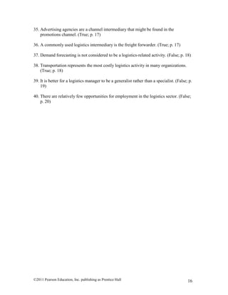 ©2011 Pearson Education, Inc. publishing as Prentice Hall 16
35. Advertising agencies are a channel intermediary that might be found in the
promotions channel. (True; p. 17)
36. A commonly used logistics intermediary is the freight forwarder. (True; p. 17)
37. Demand forecasting is not considered to be a logistics-related activity. (False; p. 18)
38. Transportation represents the most costly logistics activity in many organizations.
(True; p. 18)
39. It is better for a logistics manager to be a generalist rather than a specialist. (False; p.
19)
40. There are relatively few opportunities for employment in the logistics sector. (False;
p. 20)
 