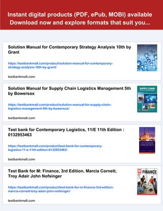Instant digital products (PDF, ePub, MOBI) available
Download now and explore formats that suit you...
Solution Manual for Contemporary Strategy Analysis 10th by
Grant
https://testbankmall.com/product/solution-manual-for-contemporary-
strategy-analysis-10th-by-grant/
testbankmall.com
Solution Manual for Supply Chain Logistics Management 5th
by Bowersox
https://testbankmall.com/product/solution-manual-for-supply-chain-
logistics-management-5th-by-bowersox/
testbankmall.com
Test bank for Contemporary Logistics, 11/E 11th Edition :
0132953463
https://testbankmall.com/product/test-bank-for-contemporary-
logistics-11-e-11th-edition-0132953463/
testbankmall.com
Test Bank for M: Finance, 3rd Edition, Marcia Cornett,
Troy Adair John Nofsinger
https://testbankmall.com/product/test-bank-for-m-finance-3rd-edition-
marcia-cornett-troy-adair-john-nofsinger/
testbankmall.com
 