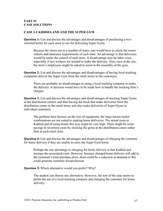 ©2011 Pearson Education, Inc. publishing as Prentice Hall 17
PART IV
CASE SOLUTIONS
CASE 1-1 KIDDIELAND AND THE SUPER GYM
Question 1: List and discuss the advantages and disadvantages of purchasing a two-
wheeled trailer for each store to use for delivering Super Gyms.
Because the stores are in a number of states, one would have to check the motor
vehicle and insurance requirements of each state. An advantage is that deliveries
would be under the control of each store. A disadvantage may be labor costs,
especially if two workers are needed to make the delivery. Also, once at the site,
the store’s employees might be asked to assist in the assembly of the gym.
Question 2: List and discuss the advantages and disadvantages of having local trucking
companies deliver the Super Gym from the retail stores to the customers.
There are probably no disadvantages to using a local trucking company to make
the delivery. A decision would have to be made how to handle the trucking firm’s
charges.
Question 3: List and discuss the advantages and disadvantages of stocking Super Gyms
at the distribution centers and then having the truck that make deliveries from the
distribution center to the retail stores and also make deliveries of Super Gyms to
individual customers.
The problem here focuses on the size of equipment; the large tractor-trailer
combinations are not suited to making home deliveries. The actual costs to
KiddieLand of using trucks this way might be very high. There might be some
savings in inventory costs by stocking the gyms at the distribution center rather
than at each retail store.
Question 4: List and discuss the advantages and disadvantages of charging the customer
for home delivery if they are unable to carry the Super Gym home.
Perhaps the one advantage to charging for home delivery is that KiddieLand
recoups the associated costs. However, because charged home delivery will add to
the customer’s total purchase price, there could be a reduction in demand or this
could generate customer dissatisfaction.
Question 5: Which alternative would you prefer? Why?
The student can choose any alternative. However, the text of the case seems to
prefer the use of a local trucking company and charging the customer for home
delivery.
 