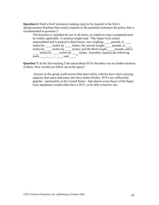 ©2011 Pearson Education, Inc. publishing as Prentice Hall 18
Question 6: Draft a brief statement (catalog copy) to be inserted in the firm’s
spring/summer brochure that clearly explains to the potential customers the policy that is
recommended in question 5.
The brochure is intended for use in all stores, so whatever copy is prepared must
be widely applicable. A sentence might read: “The Super Gym comes
unassembled and is packed in three boxes: one weighing ____ pounds, is ____
inches by ____ inches by ____ inches; the second weighs ____ pounds, is ____
inches by ____ inches by ____ inches; and the third weighs ____ pounds, and is
____ inches by ____ inches by ____ inches. Assembly requires the following
tools: ____; ____; ____; and ____.”
Question 7: In the first meeting Toth asked about SUVs but there was no further mention
of them. How would you follow up on his query?
Anyone in the group could answer that sport utility vehicles have more carrying
capacity than autos and many also have trailer-hitches. SUVs are sufficiently
popular—particularly in the United States—that almost every buyer of the Super
Gym equipment would either have a SUV, or be able to borrow one.
 