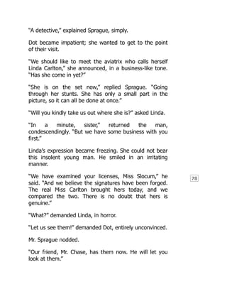 78
“A detective,” explained Sprague, simply.
Dot became impatient; she wanted to get to the point
of their visit.
“We should like to meet the aviatrix who calls herself
Linda Carlton,” she announced, in a business-like tone.
“Has she come in yet?”
“She is on the set now,” replied Sprague. “Going
through her stunts. She has only a small part in the
picture, so it can all be done at once.”
“Will you kindly take us out where she is?” asked Linda.
“In a minute, sister,” returned the man,
condescendingly. “But we have some business with you
first.”
Linda’s expression became freezing. She could not bear
this insolent young man. He smiled in an irritating
manner.
“We have examined your licenses, Miss Slocum,” he
said. “And we believe the signatures have been forged.
The real Miss Carlton brought hers today, and we
compared the two. There is no doubt that hers is
genuine.”
“What?” demanded Linda, in horror.
“Let us see them!” demanded Dot, entirely unconvinced.
Mr. Sprague nodded.
“Our friend, Mr. Chase, has them now. He will let you
look at them.”
 