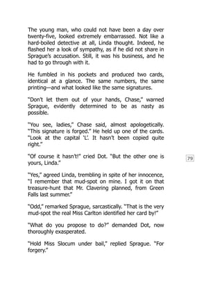 79
The young man, who could not have been a day over
twenty-five, looked extremely embarrassed. Not like a
hard-boiled detective at all, Linda thought. Indeed, he
flashed her a look of sympathy, as if he did not share in
Sprague’s accusation. Still, it was his business, and he
had to go through with it.
He fumbled in his pockets and produced two cards,
identical at a glance. The same numbers, the same
printing—and what looked like the same signatures.
“Don’t let them out of your hands, Chase,” warned
Sprague, evidently determined to be as nasty as
possible.
“You see, ladies,” Chase said, almost apologetically.
“This signature is forged.” He held up one of the cards.
“Look at the capital ‘L’. It hasn’t been copied quite
right.”
“Of course it hasn’t!” cried Dot. “But the other one is
yours, Linda.”
“Yes,” agreed Linda, trembling in spite of her innocence,
“I remember that mud-spot on mine. I got it on that
treasure-hunt that Mr. Clavering planned, from Green
Falls last summer.”
“Odd,” remarked Sprague, sarcastically. “That is the very
mud-spot the real Miss Carlton identified her card by!”
“What do you propose to do?” demanded Dot, now
thoroughly exasperated.
“Hold Miss Slocum under bail,” replied Sprague. “For
forgery.”
 