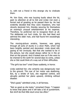 81
82
in, with not a friend in this strange city to vindicate
them.
Mr. Von Goss, who was buzzing busily about the lot,
paid no attention at all to Dot and Linda—not even a
formal nod of greeting as he passed them by. He had
evidently decided that they were impostors, who had
cleverly deceived him, thereby securing for themselves
an evening’s unusual entertainment at his expense.
Therefore, he preferred not to recognize them at all.
The deliberate cut hurt Linda, for she had liked and
admired the older man, and had found him exceedingly
interesting.
The moving-picture aviatrix, however, was going
through all sorts of stunts in a silver Moth, which had
been brightly painted and decorated. Linda stood still,
gazing at her enviously. Not that she wanted to be in
the picture, but she would always rather be in the air
than on the ground. And it looked now as if she were to
be chained to the earth for several days to come, unless
she or Dot could think of a way out of their difficulties.
“The girl’s too low!” cried Chase suddenly, in horror.
Linda watched her; she certainly was dangerously near
to the ground. The roar of her motor was deafening.
But, by a stroke of luck, she regained control, and
abruptly pointed her plane upward, climbing without
disaster.
“She’s good,” admitted Linda, in all fairness.
“Not so good as she looks,” remarked Chase. “I happen
to know that plane and it will take a lot of punishment.
But she’ll do that little stunt once too often.”
 