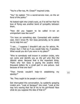 83
“You’re a flier too, Mr. Chase?” inquired Linda.
“Yes,” he replied. “I’m a secret-service man, on the air
force of the police.”
He looked right into Linda’s eyes, as if to tell her that his
love of flying was another bond of sympathy between
them.
“How did you happen to be called in—on an
unimportant case like ours?”
“I’m here on something else. Connected with another
case. And I know Mr. Von Goss personally, so he asked
me to help him out.”
“I see.... I suppose I shouldn’t ask you for advice, Mr.
Chase—but—I feel as if you would help me, if possible.
What would you do if you were in my place?”
“Wire to somebody well known in aviation circles, who
can come and identify you as the girl who flew the
Atlantic alone. Because that is the important thing.
That’s why Von Goss is paying the aviatrix thirty
thousand dollars for a small part in one picture. Just
because of that one fact!”
“Then friends wouldn’t help—in establishing my
identity?”
“No. They ought to be people in aviation.”
Dot interrupted this conversation, by suddenly grasping
Linda’s arm. “Look at Sprague!” she cried. “Look at the
way he’s waving that hat of his to his girl-friend! Now
what do you suppose the idea of that is?”
 