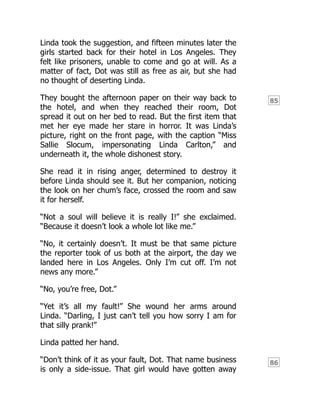 85
86
Linda took the suggestion, and fifteen minutes later the
girls started back for their hotel in Los Angeles. They
felt like prisoners, unable to come and go at will. As a
matter of fact, Dot was still as free as air, but she had
no thought of deserting Linda.
They bought the afternoon paper on their way back to
the hotel, and when they reached their room, Dot
spread it out on her bed to read. But the first item that
met her eye made her stare in horror. It was Linda’s
picture, right on the front page, with the caption “Miss
Sallie Slocum, impersonating Linda Carlton,” and
underneath it, the whole dishonest story.
She read it in rising anger, determined to destroy it
before Linda should see it. But her companion, noticing
the look on her chum’s face, crossed the room and saw
it for herself.
“Not a soul will believe it is really I!” she exclaimed.
“Because it doesn’t look a whole lot like me.”
“No, it certainly doesn’t. It must be that same picture
the reporter took of us both at the airport, the day we
landed here in Los Angeles. Only I’m cut off. I’m not
news any more.”
“No, you’re free, Dot.”
“Yet it’s all my fault!” She wound her arms around
Linda. “Darling, I just can’t tell you how sorry I am for
that silly prank!”
Linda patted her hand.
“Don’t think of it as your fault, Dot. That name business
is only a side-issue. That girl would have gotten away
 
