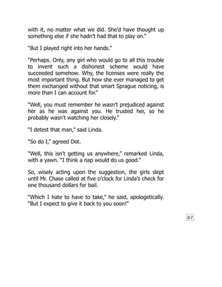 87
with it, no matter what we did. She’d have thought up
something else if she hadn’t had that to play on.”
“But I played right into her hands.”
“Perhaps. Only, any girl who would go to all this trouble
to invent such a dishonest scheme would have
succeeded somehow. Why, the licenses were really the
most important thing. But how she ever managed to get
them exchanged without that smart Sprague noticing, is
more than I can account for.”
“Well, you must remember he wasn’t prejudiced against
her as he was against you. He trusted her, so he
probably wasn’t watching her closely.”
“I detest that man,” said Linda.
“So do I,” agreed Dot.
“Well, this isn’t getting us anywhere,” remarked Linda,
with a yawn. “I think a nap would do us good.”
So, wisely acting upon the suggestion, the girls slept
until Mr. Chase called at five o’clock for Linda’s check for
one thousand dollars for bail.
“Which I hate to have to take,” he said, apologetically.
“But I expect to give it back to you soon!”
 