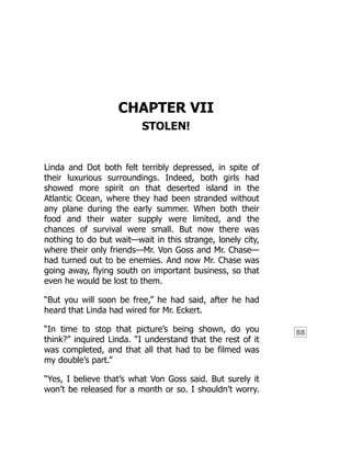 88
CHAPTER VII
STOLEN!
Linda and Dot both felt terribly depressed, in spite of
their luxurious surroundings. Indeed, both girls had
showed more spirit on that deserted island in the
Atlantic Ocean, where they had been stranded without
any plane during the early summer. When both their
food and their water supply were limited, and the
chances of survival were small. But now there was
nothing to do but wait—wait in this strange, lonely city,
where their only friends—Mr. Von Goss and Mr. Chase—
had turned out to be enemies. And now Mr. Chase was
going away, flying south on important business, so that
even he would be lost to them.
“But you will soon be free,” he had said, after he had
heard that Linda had wired for Mr. Eckert.
“In time to stop that picture’s being shown, do you
think?” inquired Linda. “I understand that the rest of it
was completed, and that all that had to be filmed was
my double’s part.”
“Yes, I believe that’s what Von Goss said. But surely it
won’t be released for a month or so. I shouldn’t worry.
 