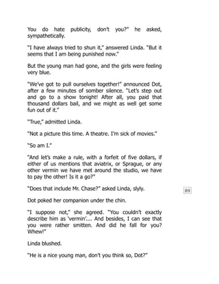 89
You do hate publicity, don’t you?” he asked,
sympathetically.
“I have always tried to shun it,” answered Linda. “But it
seems that I am being punished now.”
But the young man had gone, and the girls were feeling
very blue.
“We’ve got to pull ourselves together!” announced Dot,
after a few minutes of somber silence. “Let’s step out
and go to a show tonight! After all, you paid that
thousand dollars bail, and we might as well get some
fun out of it.”
“True,” admitted Linda.
“Not a picture this time. A theatre. I’m sick of movies.”
“So am I.”
“And let’s make a rule, with a forfeit of five dollars, if
either of us mentions that aviatrix, or Sprague, or any
other vermin we have met around the studio, we have
to pay the other! Is it a go?”
“Does that include Mr. Chase?” asked Linda, slyly.
Dot poked her companion under the chin.
“I suppose not,” she agreed. “You couldn’t exactly
describe him as ‘vermin’.... And besides, I can see that
you were rather smitten. And did he fall for you?
Whew!”
Linda blushed.
“He is a nice young man, don’t you think so, Dot?”
 