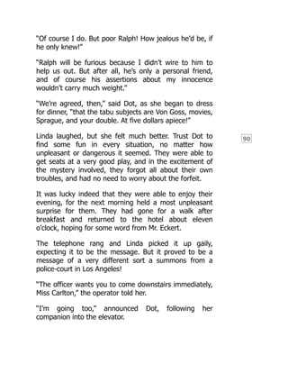 90
“Of course I do. But poor Ralph! How jealous he’d be, if
he only knew!”
“Ralph will be furious because I didn’t wire to him to
help us out. But after all, he’s only a personal friend,
and of course his assertions about my innocence
wouldn’t carry much weight.”
“We’re agreed, then,” said Dot, as she began to dress
for dinner, “that the tabu subjects are Von Goss, movies,
Sprague, and your double. At five dollars apiece!”
Linda laughed, but she felt much better. Trust Dot to
find some fun in every situation, no matter how
unpleasant or dangerous it seemed. They were able to
get seats at a very good play, and in the excitement of
the mystery involved, they forgot all about their own
troubles, and had no need to worry about the forfeit.
It was lucky indeed that they were able to enjoy their
evening, for the next morning held a most unpleasant
surprise for them. They had gone for a walk after
breakfast and returned to the hotel about eleven
o’clock, hoping for some word from Mr. Eckert.
The telephone rang and Linda picked it up gaily,
expecting it to be the message. But it proved to be a
message of a very different sort a summons from a
police-court in Los Angeles!
“The officer wants you to come downstairs immediately,
Miss Carlton,” the operator told her.
“I’m going too,” announced Dot, following her
companion into the elevator.
 