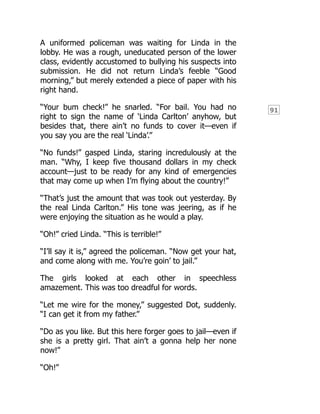 91
A uniformed policeman was waiting for Linda in the
lobby. He was a rough, uneducated person of the lower
class, evidently accustomed to bullying his suspects into
submission. He did not return Linda’s feeble “Good
morning,” but merely extended a piece of paper with his
right hand.
“Your bum check!” he snarled. “For bail. You had no
right to sign the name of ‘Linda Carlton’ anyhow, but
besides that, there ain’t no funds to cover it—even if
you say you are the real ‘Linda’.”
“No funds!” gasped Linda, staring incredulously at the
man. “Why, I keep five thousand dollars in my check
account—just to be ready for any kind of emergencies
that may come up when I’m flying about the country!”
“That’s just the amount that was took out yesterday. By
the real Linda Carlton.” His tone was jeering, as if he
were enjoying the situation as he would a play.
“Oh!” cried Linda. “This is terrible!”
“I’ll say it is,” agreed the policeman. “Now get your hat,
and come along with me. You’re goin’ to jail.”
The girls looked at each other in speechless
amazement. This was too dreadful for words.
“Let me wire for the money,” suggested Dot, suddenly.
“I can get it from my father.”
“Do as you like. But this here forger goes to jail—even if
she is a pretty girl. That ain’t a gonna help her none
now!”
“Oh!”
 