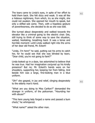 92
93
The tears came to Linda’s eyes, in spite of her effort to
hold them back. She felt dizzy and weak. It was all like
a hideous nightmare, from which, try as she might, she
could not awaken. She opened her mouth to speak, but
only a stifled sob came. Then, with a hopeless gesture
of powerlessness, she decided to do as she was told.
She turned about desperately and walked towards the
elevator like a criminal going to the electric chair. Dot,
still trying to think of some way to save the situation,
waited, hesitating, breathing hard. It was a tense and
horrible moment—until Linda walked right into the arms
of her dear old friend, Mr. Eckert!
“Linda, I’m here!” he said, putting out his arms to catch
her, for he could see that she was blinded by tears.
“Dear child, you’re not going to faint?”
Linda looked up in a daze, too astonished to believe that
he was true. Had her imagination conjured up his kindly
presence? But no; Mr. Eckert’s hands were on her
shoulders, supporting her, keeping her from falling. And
beside him was a large, fine-looking man in a blue
uniform.
“Oh!” she gasped, in joy and relief, clinging desperately
to the elderly man’s hand.
“What are you doing to Miss Carlton?” demanded the
stranger in uniform, of the policeman. “Hounding her
with abuse?”
“This here young lady forged a name and passed a bum
check,” he whimpered.
“What name?” asked the other man.
 