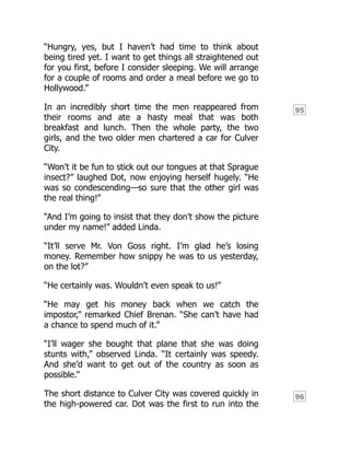 95
96
“Hungry, yes, but I haven’t had time to think about
being tired yet. I want to get things all straightened out
for you first, before I consider sleeping. We will arrange
for a couple of rooms and order a meal before we go to
Hollywood.”
In an incredibly short time the men reappeared from
their rooms and ate a hasty meal that was both
breakfast and lunch. Then the whole party, the two
girls, and the two older men chartered a car for Culver
City.
“Won’t it be fun to stick out our tongues at that Sprague
insect?” laughed Dot, now enjoying herself hugely. “He
was so condescending—so sure that the other girl was
the real thing!”
“And I’m going to insist that they don’t show the picture
under my name!” added Linda.
“It’ll serve Mr. Von Goss right. I’m glad he’s losing
money. Remember how snippy he was to us yesterday,
on the lot?”
“He certainly was. Wouldn’t even speak to us!”
“He may get his money back when we catch the
impostor,” remarked Chief Brenan. “She can’t have had
a chance to spend much of it.”
“I’ll wager she bought that plane that she was doing
stunts with,” observed Linda. “It certainly was speedy.
And she’d want to get out of the country as soon as
possible.”
The short distance to Culver City was covered quickly in
the high-powered car. Dot was the first to run into the
 