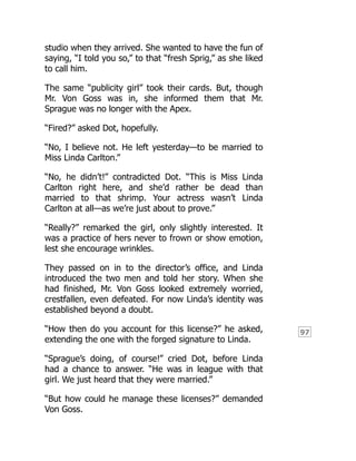 97
studio when they arrived. She wanted to have the fun of
saying, “I told you so,” to that “fresh Sprig,” as she liked
to call him.
The same “publicity girl” took their cards. But, though
Mr. Von Goss was in, she informed them that Mr.
Sprague was no longer with the Apex.
“Fired?” asked Dot, hopefully.
“No, I believe not. He left yesterday—to be married to
Miss Linda Carlton.”
“No, he didn’t!” contradicted Dot. “This is Miss Linda
Carlton right here, and she’d rather be dead than
married to that shrimp. Your actress wasn’t Linda
Carlton at all—as we’re just about to prove.”
“Really?” remarked the girl, only slightly interested. It
was a practice of hers never to frown or show emotion,
lest she encourage wrinkles.
They passed on in to the director’s office, and Linda
introduced the two men and told her story. When she
had finished, Mr. Von Goss looked extremely worried,
crestfallen, even defeated. For now Linda’s identity was
established beyond a doubt.
“How then do you account for this license?” he asked,
extending the one with the forged signature to Linda.
“Sprague’s doing, of course!” cried Dot, before Linda
had a chance to answer. “He was in league with that
girl. We just heard that they were married.”
“But how could he manage these licenses?” demanded
Von Goss.
 