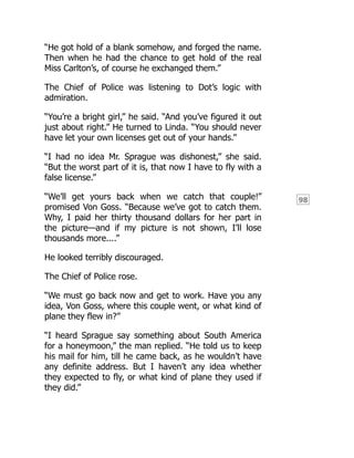 98
“He got hold of a blank somehow, and forged the name.
Then when he had the chance to get hold of the real
Miss Carlton’s, of course he exchanged them.”
The Chief of Police was listening to Dot’s logic with
admiration.
“You’re a bright girl,” he said. “And you’ve figured it out
just about right.” He turned to Linda. “You should never
have let your own licenses get out of your hands.”
“I had no idea Mr. Sprague was dishonest,” she said.
“But the worst part of it is, that now I have to fly with a
false license.”
“We’ll get yours back when we catch that couple!”
promised Von Goss. “Because we’ve got to catch them.
Why, I paid her thirty thousand dollars for her part in
the picture—and if my picture is not shown, I’ll lose
thousands more....”
He looked terribly discouraged.
The Chief of Police rose.
“We must go back now and get to work. Have you any
idea, Von Goss, where this couple went, or what kind of
plane they flew in?”
“I heard Sprague say something about South America
for a honeymoon,” the man replied. “He told us to keep
his mail for him, till he came back, as he wouldn’t have
any definite address. But I haven’t any idea whether
they expected to fly, or what kind of plane they used if
they did.”
 