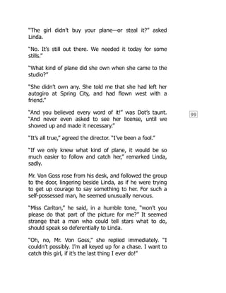 99
“The girl didn’t buy your plane—or steal it?” asked
Linda.
“No. It’s still out there. We needed it today for some
stills.”
“What kind of plane did she own when she came to the
studio?”
“She didn’t own any. She told me that she had left her
autogiro at Spring City, and had flown west with a
friend.”
“And you believed every word of it!” was Dot’s taunt.
“And never even asked to see her license, until we
showed up and made it necessary.”
“It’s all true,” agreed the director. “I’ve been a fool.”
“If we only knew what kind of plane, it would be so
much easier to follow and catch her,” remarked Linda,
sadly.
Mr. Von Goss rose from his desk, and followed the group
to the door, lingering beside Linda, as if he were trying
to get up courage to say something to her. For such a
self-possessed man, he seemed unusually nervous.
“Miss Carlton,” he said, in a humble tone, “won’t you
please do that part of the picture for me?” It seemed
strange that a man who could tell stars what to do,
should speak so deferentially to Linda.
“Oh, no, Mr. Von Goss,” she replied immediately. “I
couldn’t possibly. I’m all keyed up for a chase. I want to
catch this girl, if it’s the last thing I ever do!”
 