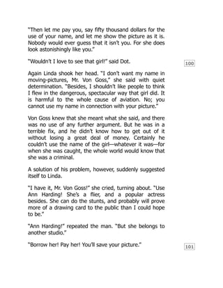100
101
“Then let me pay you, say fifty thousand dollars for the
use of your name, and let me show the picture as it is.
Nobody would ever guess that it isn’t you. For she does
look astonishingly like you.”
“Wouldn’t I love to see that girl!” said Dot.
Again Linda shook her head. “I don’t want my name in
moving-pictures, Mr. Von Goss,” she said with quiet
determination. “Besides, I shouldn’t like people to think
I flew in the dangerous, spectacular way that girl did. It
is harmful to the whole cause of aviation. No; you
cannot use my name in connection with your picture.”
Von Goss knew that she meant what she said, and there
was no use of any further argument. But he was in a
terrible fix, and he didn’t know how to get out of it
without losing a great deal of money. Certainly he
couldn’t use the name of the girl—whatever it was—for
when she was caught, the whole world would know that
she was a criminal.
A solution of his problem, however, suddenly suggested
itself to Linda.
“I have it, Mr. Von Goss!” she cried, turning about. “Use
Ann Harding! She’s a flier, and a popular actress
besides. She can do the stunts, and probably will prove
more of a drawing card to the public than I could hope
to be.”
“Ann Harding!” repeated the man. “But she belongs to
another studio.”
“Borrow her! Pay her! You’ll save your picture.”
 